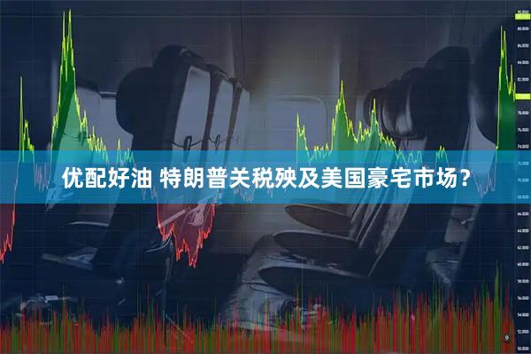 优配好油 特朗普关税殃及美国豪宅市场？