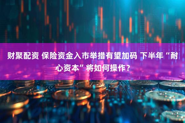 财聚配资 保险资金入市举措有望加码 下半年“耐心资本”将如何操作？