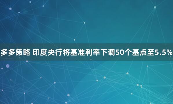 多多策略 印度央行将基准利率下调50个基点至5.5%