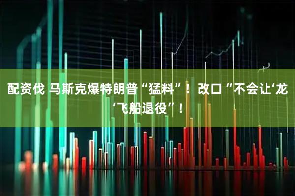 配资伐 马斯克爆特朗普“猛料”！改口“不会让‘龙’飞船退役”！