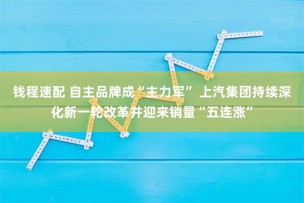 钱程速配 自主品牌成“主力军” 上汽集团持续深化新一轮改革并迎来销量“五连涨”