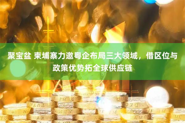 聚宝盆 柬埔寨力邀粤企布局三大领域，借区位与政策优势拓全球供应链