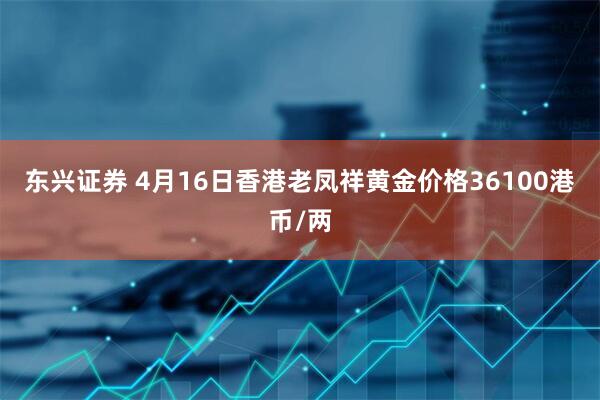 东兴证券 4月16日香港老凤祥黄金价格36100港币/两