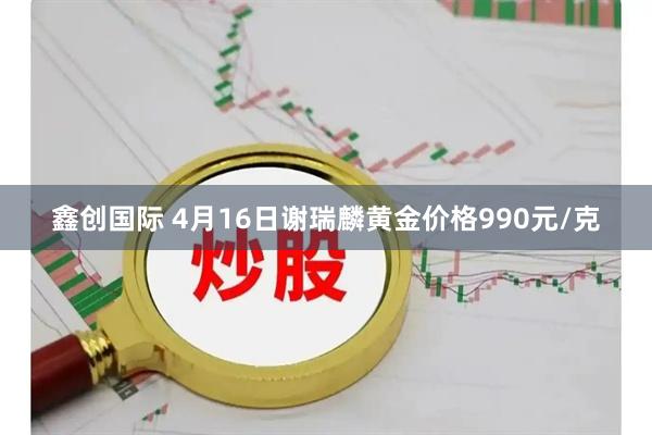 鑫创国际 4月16日谢瑞麟黄金价格990元/克