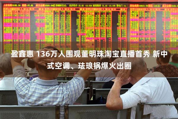 盈鑫惠 136万人围观董明珠淘宝直播首秀 新中式空调、珐琅锅爆火出圈