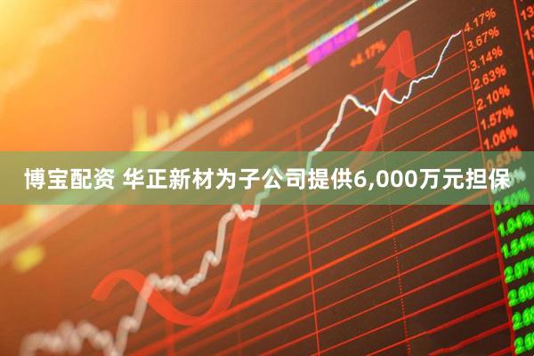 博宝配资 华正新材为子公司提供6,000万元担保