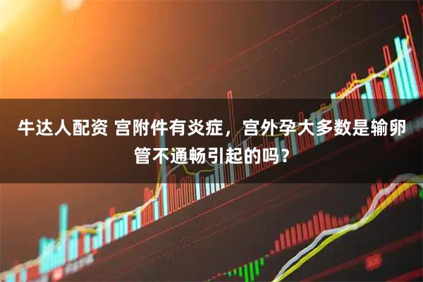 牛达人配资 宫附件有炎症，宫外孕大多数是输卵管不通畅引起的吗？