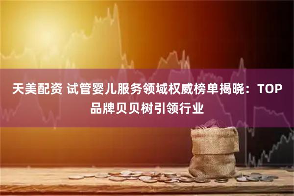 天美配资 试管婴儿服务领域权威榜单揭晓：TOP品牌贝贝树引领行业