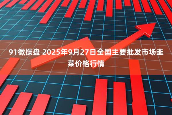 91微操盘 2025年9月27日全国主要批发市场韭菜价格行情