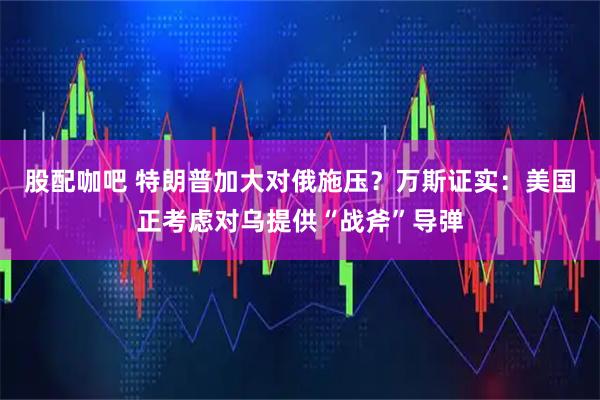 股配咖吧 特朗普加大对俄施压？万斯证实：美国正考虑对乌提供“战斧”导弹