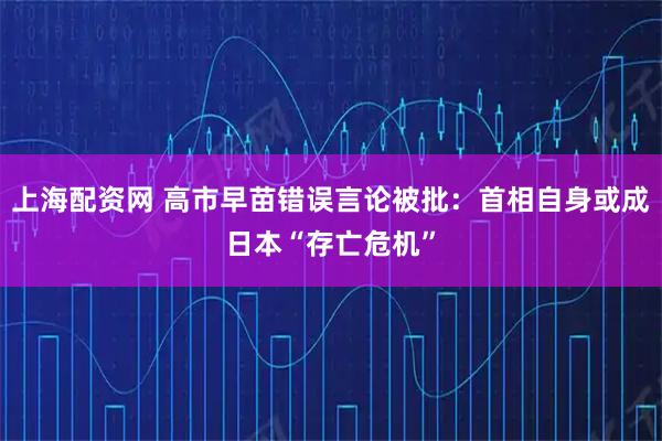 上海配资网 高市早苗错误言论被批：首相自身或成日本“存亡危机”
