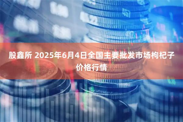 股鑫所 2025年6月4日全国主要批发市场枸杞子价格行情