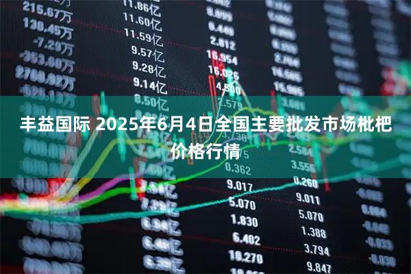 丰益国际 2025年6月4日全国主要批发市场枇杷价格行情