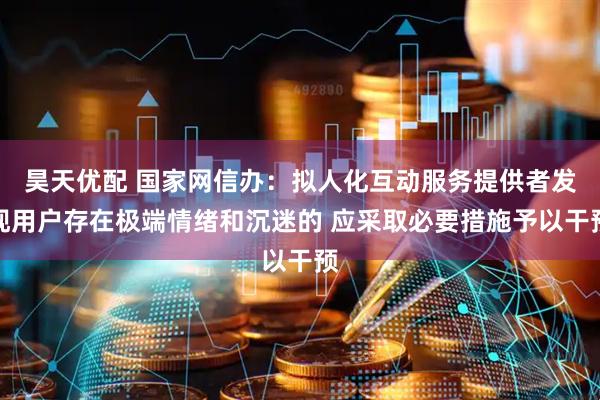 昊天优配 国家网信办：拟人化互动服务提供者发现用户存在极端情绪和沉迷的 应采取必要措施予以干预