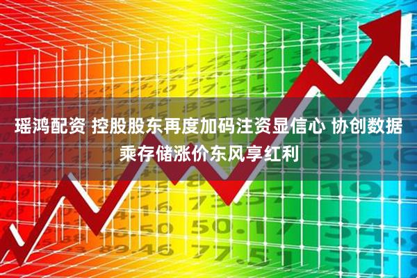 瑶鸿配资 控股股东再度加码注资显信心 协创数据乘存储涨价东风享红利