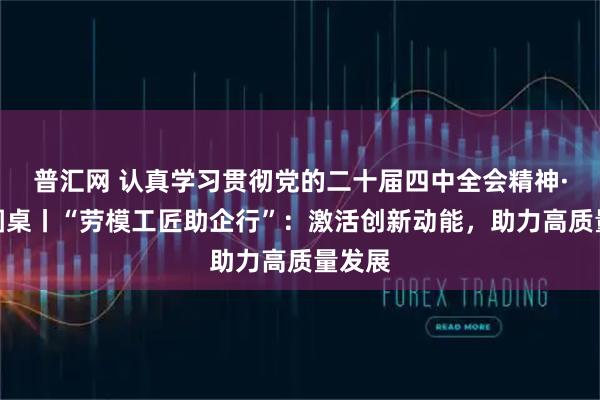 普汇网 认真学习贯彻党的二十届四中全会精神·理论圆桌丨“劳模工匠助企行”：激活创新动能，助力高质量发展