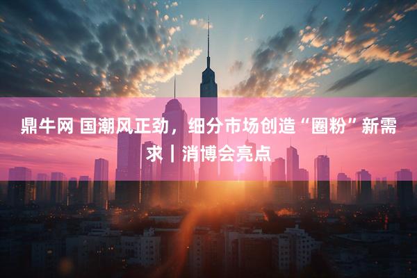 鼎牛网 国潮风正劲，细分市场创造“圈粉”新需求｜消博会亮点