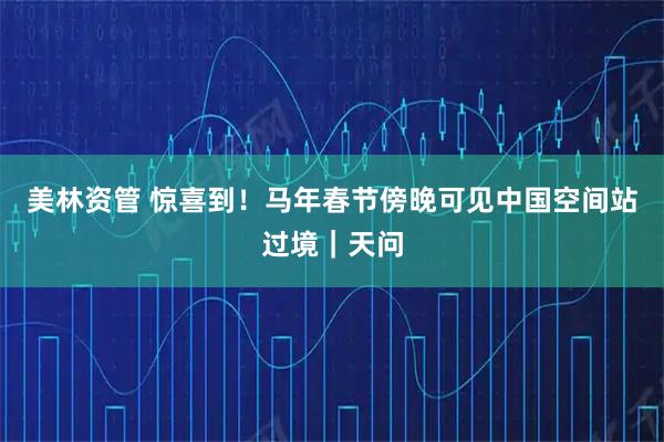 美林资管 惊喜到！马年春节傍晚可见中国空间站过境｜天问