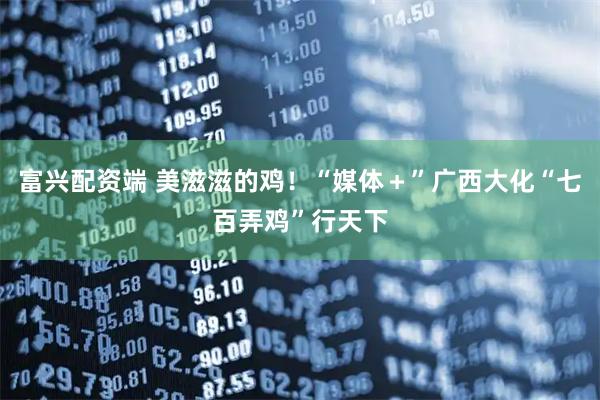 富兴配资端 美滋滋的鸡！“媒体＋”广西大化“七百弄鸡”行天下