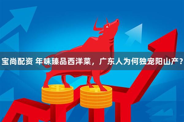 宝尚配资 年味臻品西洋菜，广东人为何独宠阳山产？