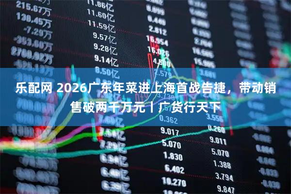 乐配网 2026广东年菜进上海首战告捷，带动销售破两千万元丨广货行天下