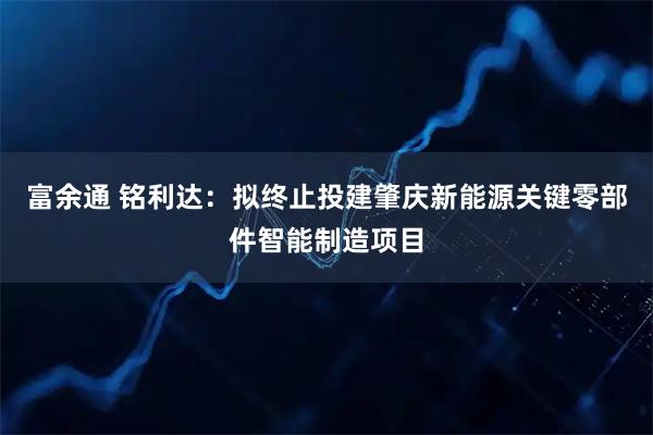 富余通 铭利达：拟终止投建肇庆新能源关键零部件智能制造项目