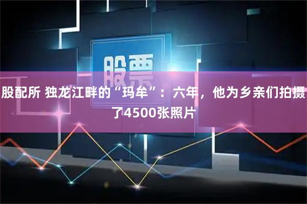 股配所 独龙江畔的“玛牟”：六年，他为乡亲们拍摄了4500张照片