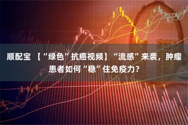 顺配宝 【“绿色”抗癌视频】“流感”来袭，肿瘤患者如何“稳”住免疫力？