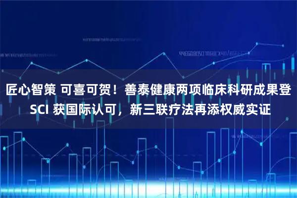 匠心智策 可喜可贺！善泰健康两项临床科研成果登 SCI 获国际认可，新三联疗法再添权威实证