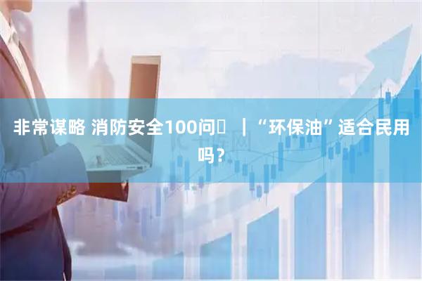 非常谋略 消防安全100问㉞｜“环保油”适合民用吗？