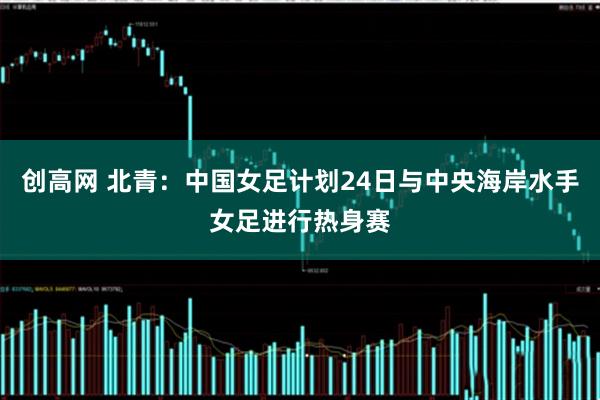 创高网 北青：中国女足计划24日与中央海岸水手女足进行热身赛
