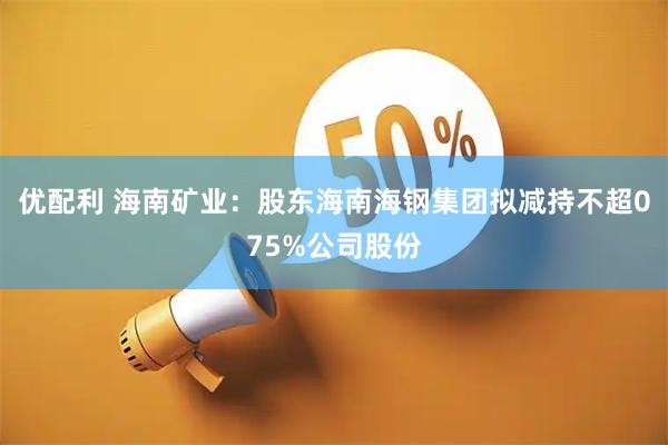优配利 海南矿业：股东海南海钢集团拟减持不超075%公司股份