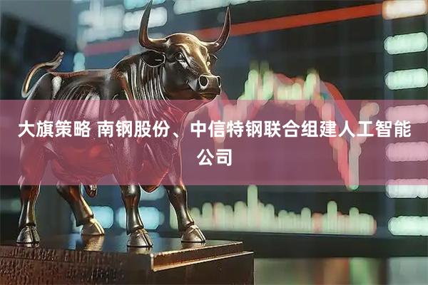 大旗策略 南钢股份、中信特钢联合组建人工智能公司