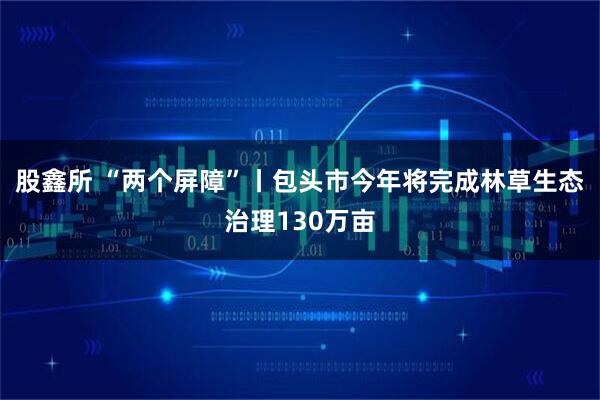 股鑫所 “两个屏障”丨包头市今年将完成林草生态治理130万亩