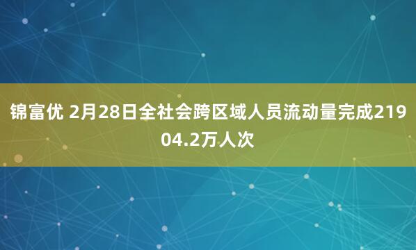 锦富优 2月28日全社会跨区域人员流动量完成21904.2万人次