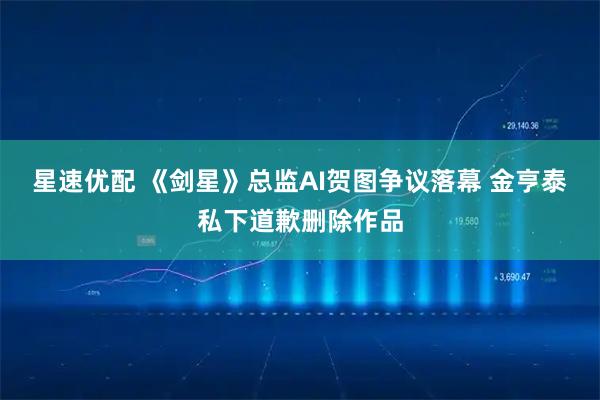 星速优配 《剑星》总监AI贺图争议落幕 金亨泰私下道歉删除作品