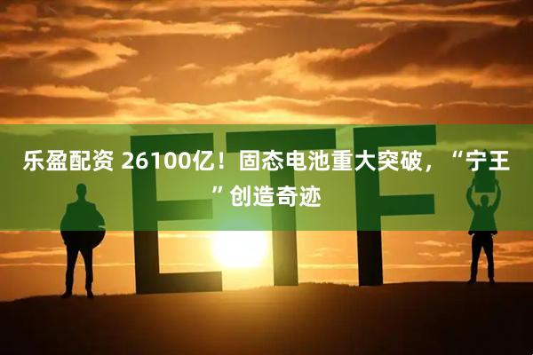 乐盈配资 26100亿！固态电池重大突破，“宁王”创造奇迹