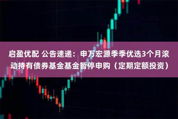 启盈优配 公告速递：申万宏源季季优选3个月滚动持有债券基金基金暂停申购（定期定额投资）