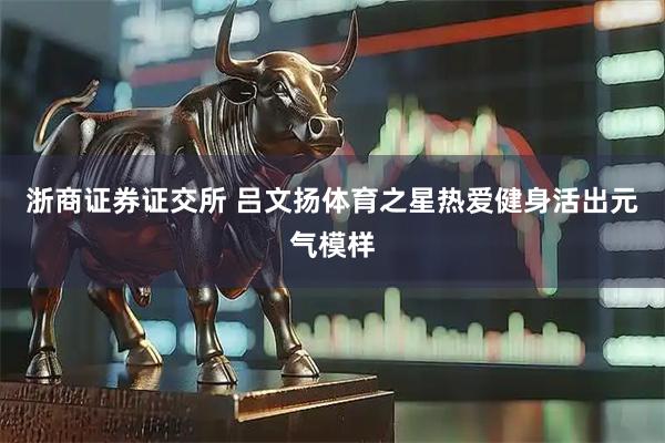 浙商证券证交所 吕文扬体育之星热爱健身活出元气模样