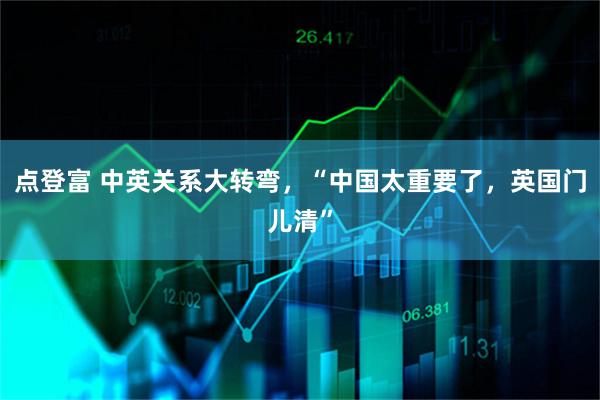 点登富 中英关系大转弯，“中国太重要了，英国门儿清”